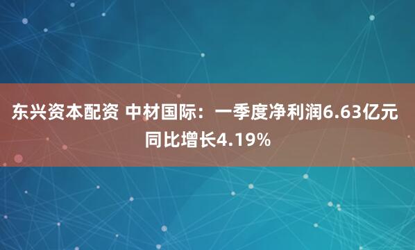 东兴资本配资 中材国际：一季度净利润6.63亿元 同比增长4.19%