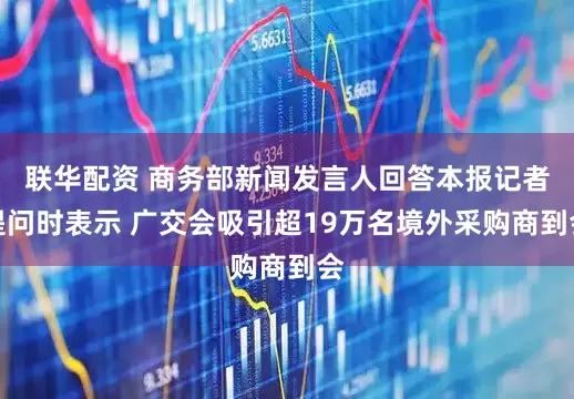 联华配资 商务部新闻发言人回答本报记者提问时表示 广交会吸引超19万名境外采购商到会