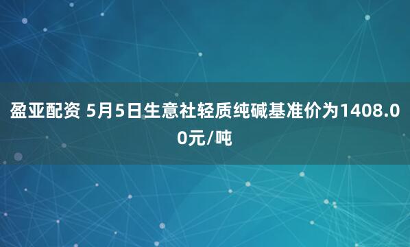 盈亚配资 5月5日生意社轻质纯碱基准价为1408.00元/吨