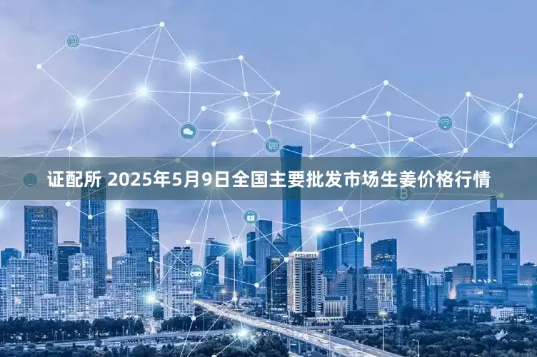证配所 2025年5月9日全国主要批发市场生姜价格行情