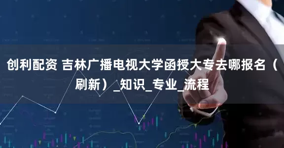 创利配资 吉林广播电视大学函授大专去哪报名（刷新）_知识_专业_流程