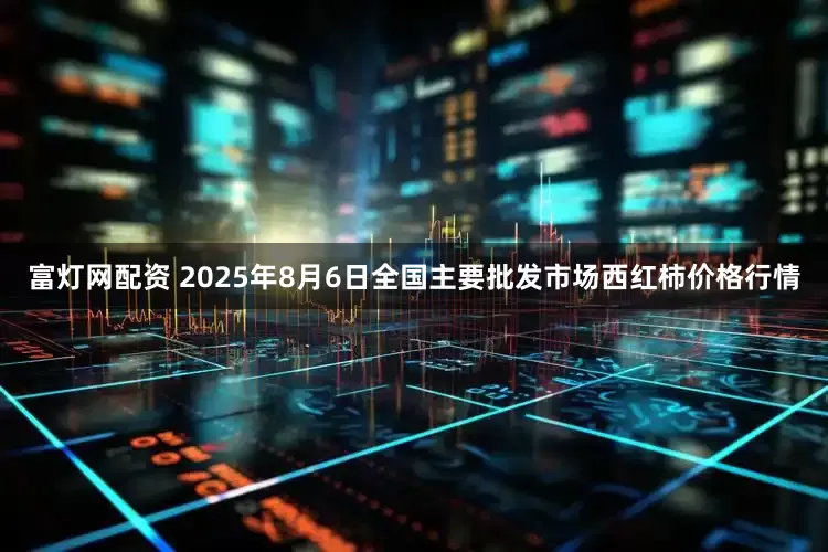 富灯网配资 2025年8月6日全国主要批发市场西红柿价格行情