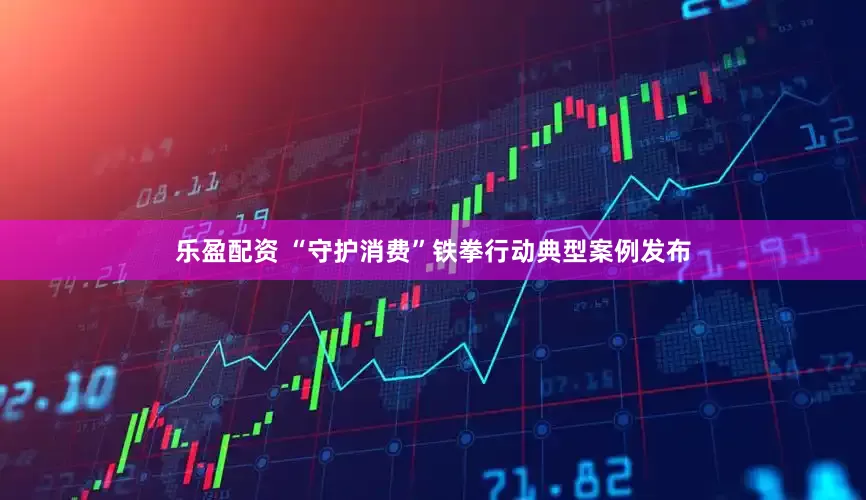 乐盈配资 “守护消费”铁拳行动典型案例发布