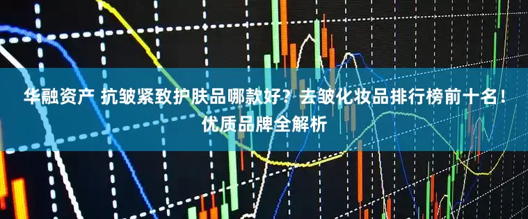华融资产 抗皱紧致护肤品哪款好？去皱化妆品排行榜前十名！优质品牌全解析