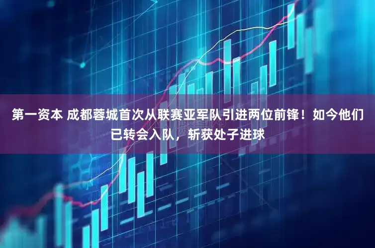 第一资本 成都蓉城首次从联赛亚军队引进两位前锋！如今他们已转会入队，斩获处子进球
